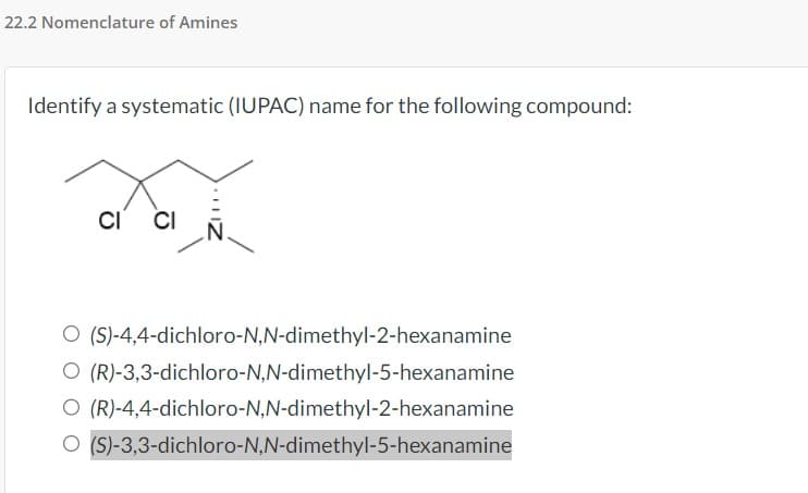 22.2 Nomenclature of Amines
Identify a systematic (IUPAC) name for the following compound:
CI CI
O (S)-4,4-dichloro-N,N-dimethyl-2-hexanamine
O (R)-3,3-dichloro-N,N-dimethyl-5-hexanamine
O (R)-4,4-dichloro-N,N-dimethyl-2-hexanamine
O (S)-3,3-dichloro-N,N-dimethyl-5-hexanamine