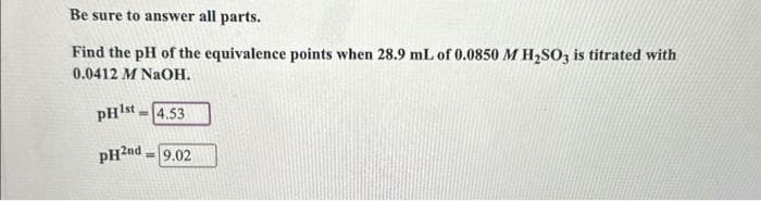 Be sure to answer all parts.
Find the pH of the equivalence points when 28.9 mL of 0.0850 M H₂SO3 is titrated with
0.0412 M NaOH.
PH¹st-4.53
pH2nd = 9.02