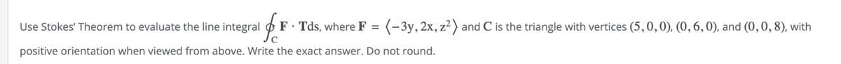 Use Stokes' Theorem to evaluate the line integral F. Tds, where F = (-3y, 2x, z²) and C is the triangle with vertices (5, 0, 0), (0, 6, 0), and (0, 0, 8), with
C
positive orientation when viewed from above. Write the exact answer. Do not round.