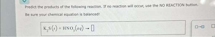 Predict the products of the following reaction. If no reaction will occur, use the NO REACTION button.
Be sure your chemical equation is balanced!
K₂S (s) + HNO, (aq) →
-
ローロ