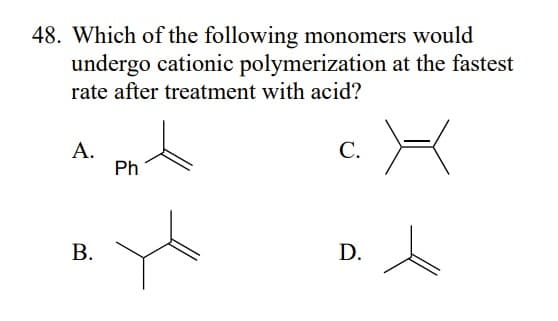 48. Which of the following monomers would
undergo cationic polymerization at the fastest
rate after treatment with acid?
A.
B.
Ph
C.
D.
