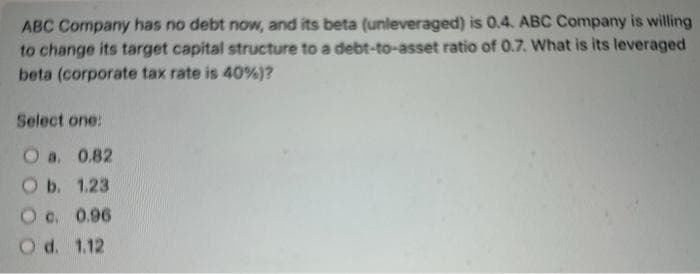 ABC Company has no debt now, and its beta (unleveraged) is 0.4. ABC Company is willing
to change its target capital structure to a debt-to-asset ratio of 0.7. What is its leveraged
beta (corporate tax rate is 40%)?
Select one:
O a. 0.82
O b. 1.23
O c. 0.96
O d. 1.12