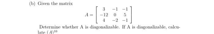 (b) Given the matrix
3
1-1-2
4
-1
-12 0 5
-2 -1
Determine whether A is diagonalizable. If A is diagonalizable, calcu-
late (A)10)