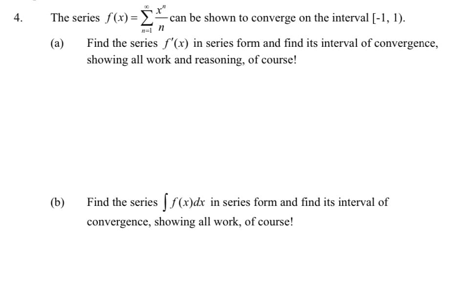 4.
00
n
The series f(x) = - can be shown to converge on the interval [-1, 1).
n
n=1
(a)
Find the series f'(x) in series form and find its interval of convergence,
showing all work and reasoning, of course!
(b)
Find the series f(x) dx in series form and find its interval of
convergence, showing all work, of course!