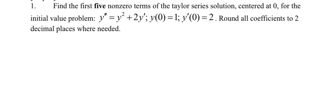 1. Find the first five nonzero terms of the taylor series solution, centered at 0, for the
initial value problem: y″ = y² +2y'; y(0) = 1; y'(0) = 2. Round all coefficients to 2
decimal places where needed.