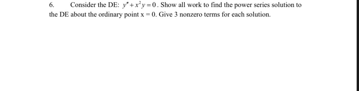 6.
Consider the DE: y"+x²y=0. Show all work to find the power series solution to
the DE about the ordinary point x = 0. Give 3 nonzero terms for each solution.