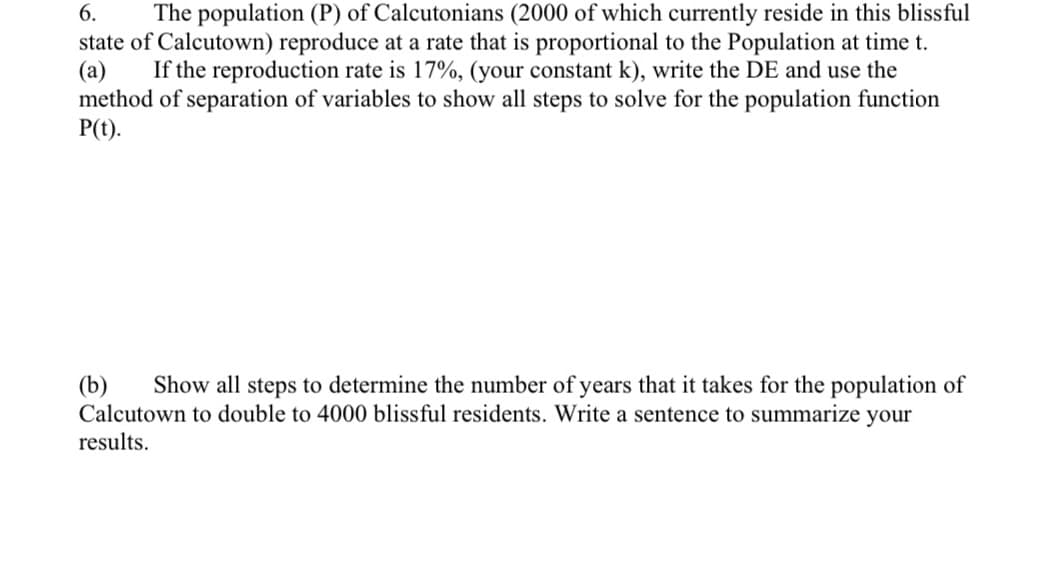 (a)
6. The population (P) of Calcutonians (2000 of which currently reside in this blissful
state of Calcutown) reproduce at a rate that is proportional to the Population at time t.
If the reproduction rate is 17%, (your constant k), write the DE and use the
method of separation of variables to show all steps to solve for the population function
P(t).
(b) Show all steps to determine the number of years that it takes for the population of
Calcutown to double to 4000 blissful residents. Write a sentence to summarize your
results.