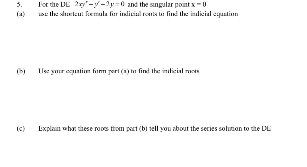 5.
(a)
(b)
(c)
For the DE 2xy" - y' +2y = 0 and the singular point x = 0
use the shortcut formula for indicial roots to find the indicial equation
Use your equation form part (a) to find the indicial roots
Explain what these roots from part (b) tell you about the series solution to the DE