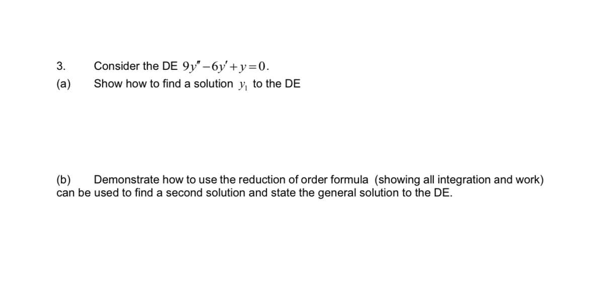 3.
(a)
Consider the DE 9y"-6y+y=0.
Show how to find a solution y, to the DE
(b) Demonstrate how to use the reduction of order formula (showing all integration and work)
can be used to find a second solution and state the general solution to the DE.