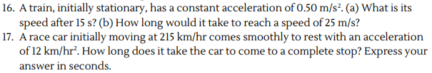 16. A train, initially stationary, has a constant acceleration of 0.50 m/s². (a) What is its
speed after 15 s? (b) How long would it take to reach a speed of 25 m/s?
17. A race car initially moving at 215 km/hr comes smoothly to rest with an acceleration
of 12 km/hr². How long does it take the car to come to a complete stop? Express your
answer in seconds.
