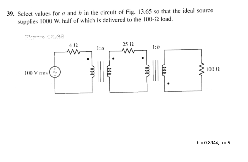 39. Select values for a and h in the circuit of Fig. 13.65 so that the ideal source
supplies 1000 W, half of which is delivered to the 100-2 load.
25 N
1:a
1:b
100 N
100 V rms
b = 0.8944, a = 5
elll
ell
ell
ell
