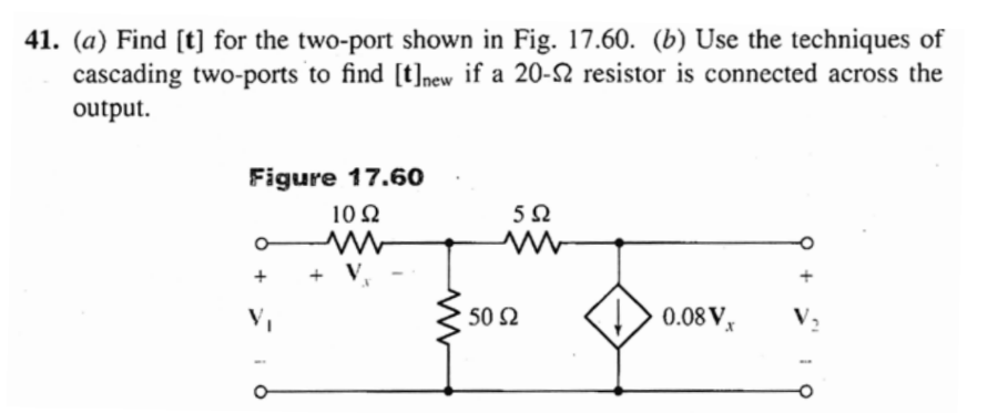 41. (a) Find [t] for the two-port shown in Fig. 17.60. (b) Use the techniques of
cascading two-ports to find [t]new if a 20-2 resistor is connected across the
output.
Figure 17.60
10 N
+
+ V.
V,
50 S2
0.08 V,
