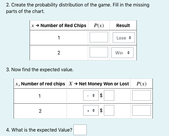 2. Create the probability distribution of the game. Fill in the missing
parts of the chart.
x + Number of Red Chips P(x)
Result
1
Lose +
2
Win +
3. Now find the expected value.
x, Number of red chips X → Net Money Won or Lost
P(x)
1
+ + $
4. What is the expected Value?
