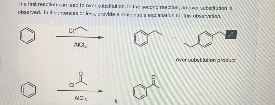 The first reaction can lead to over substitution. In the second reaction, no over substitution is
observed. In 4 sentences or less, provide a reasonable explanation for this observation.
AICI3
over substitution product
AICI3
