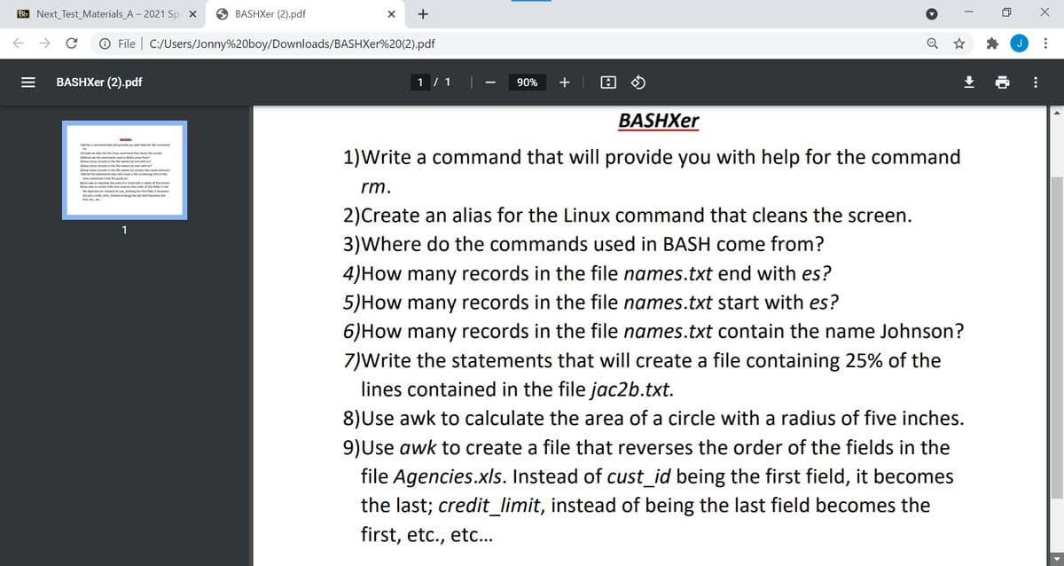 Bb Next_Test_Materials_A - 2021 Spi x
O BASHXer (2).pdf
+
O File | C:/Users/Jonny%20boy/Downloads/BASHXer%20(2).pdf
BASHXE (2).pdf
1 / 1
90%
+
BASHXer
1)Write a command that will provide you with help for the command
chomany ithe s hean an
wmenthw tingothe
thea di ardiaof he inches
rm.
ing the comes the
2)Create an alias for the Linux command that cleans the screen.
1
3)Where do the commands used in BASH come from?
4)How many records in the file names.txt end with es?
5)How many records in the file names.txt start with es?
6)How many records in the file names.txt contain the name Johnson?
7)Write the statements that will create a file containing 25% of the
lines contained in the file jac2b.txt.
8)Use awk to calculate the area of a circle with a radius of five inches.
9)Use awk to create a file that reverses the order of the fields in the
file Agencies.xls. Instead of cust_id being the first field, it becomes
the last; credit_limit, instead of being the last field becomes the
first, etc., etc...
...
...
of
