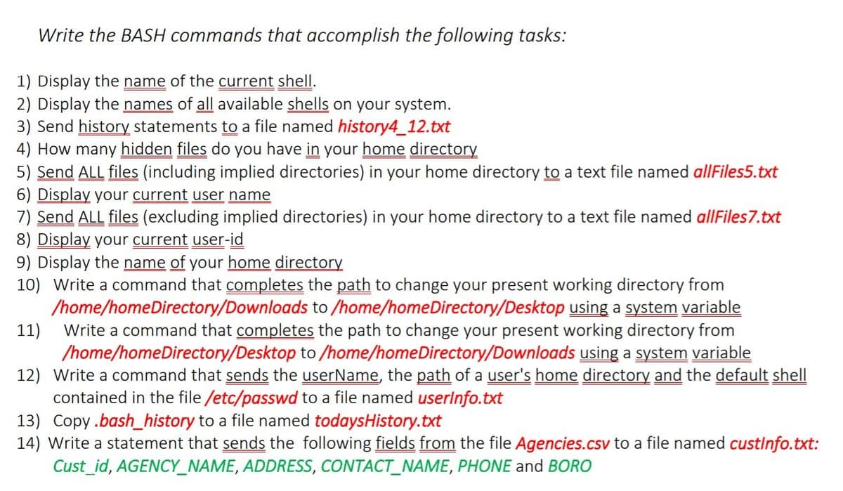 Write the BASH commands that accomplish the following tasks:
1) Display the name of the current shelI.
2) Display the names of all available shells on your system.
3) Send history statements to a file named history4_12.txt
4) How many hidden files do you have in your home directory
5) Send ALL files (including implied directories) in your home directory to a text file named allFiles5.txt
6) Display your current user name
7) Send ALL files (excluding implied directories) in your home directory to a text file named allFiles7.txt
8) Display your current user-id
9) Display the name of your home directory
10) Write a command that completes the path to change your present working directory from
/home/homeDirectory/Downloads to /home/homeDirectory/Desktop using a system variable
Write a command that completes the path to change your present working directory from
11)
/home/homeDirectory/Desktop to /home/homeDirectory/Downloads using a system variable
12) Write a command that sends the userName, the path of a user's home directory and the default shell
contained in the file /etc/passwd to a file named userlnfo.txt
13) Copy.bash_history to a file named todaysHistory.txt
14) Write a statement that sends the following fields from the file Agencies.csv to a file named custInfo.txt:
Cust_id, AGENCY_NAME, ADDRESS, CONTACT_NAME, PHONE and BORO
