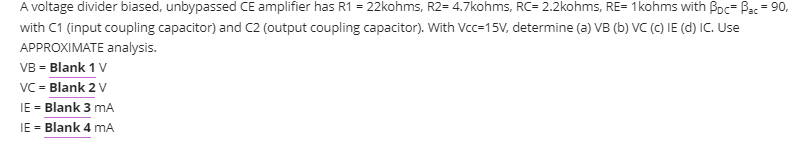 A voltage divider biased, unbypassed CE amplifier has R1 = 22kohms, R2= 4.7kohms, RC= 2.2kohms, RE= 1kohms with Boc- Bac = 90,
%3D
with C1 (input coupling capacitor) and C2 (output coupling capacitor). With Vcc=15V, determine (a) VB (b) VC (C) IE (d) IC. Use
APPROXIMATE analysis.
VB = Blank 1 V
VC = Blank 2 V
IE = Blank 3 mA
IE = Blank 4 mA
%3D
