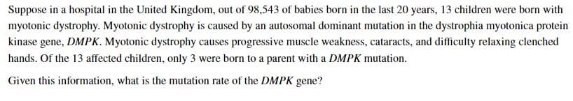 Suppose in a hospital in the United Kingdom, out of 98,543 of babies born in the last 20 years, 13 children were born with
myotonic dystrophy. Myotonic dystrophy is caused by an autosomal dominant mutation in the dystrophia myotonica protein
kinase gene, DMPK. Myotonic dystrophy causes progressive muscle weakness, cataracts, and difficulty relaxing clenched
hands. Of the 13 affected children, only 3 were born to a parent with a DMPK mutation.
Given this information, what is the mutation rate of the DMPK gene?
