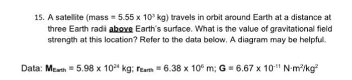 15. A satellite (mass = 5.55 x 10³ kg) travels in orbit around Earth at a distance at
three Earth radii above Earth's surface. What is the value of gravitational field
strength at this location? Refer to the data below. A diagram may be helpful.
Data: MEarth = 5.98 x 1024 kg; rEarth = 6.38 x 106 m; G = 6.67 x 10-¹1 N-m²/kg²