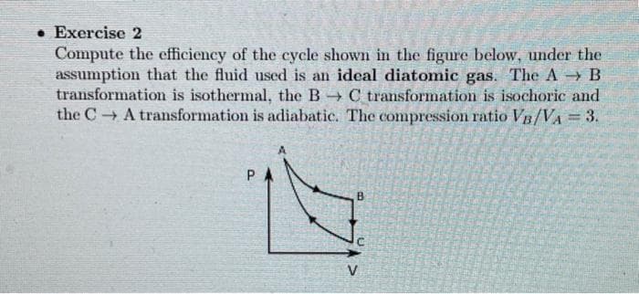 . Exercise 2
Compute the efficiency of the cycle shown in the figure below, under the
assumption that the fluid used is an ideal diatomic gas. The A → B
transformation is isothermal, the B →C transformation is isochoric and
the C→ A transformation is adiabatic. The compression ratio VB/VA = 3.
B
V