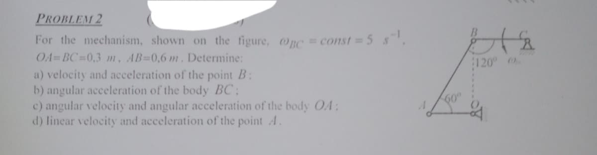 PROBLEM 2
For the mechanism, shown on the figure, Onc = const 5 s'.
O4=BC D0,3 m, AB-0,6 m. Determine:
a) velocity and acceleration of the point B:
b) angular acceleration of the body BC:
c) angular velocity and angular acceleration of the body OA:
d) linear velocity and acceleration of the pointA.
120
60°
