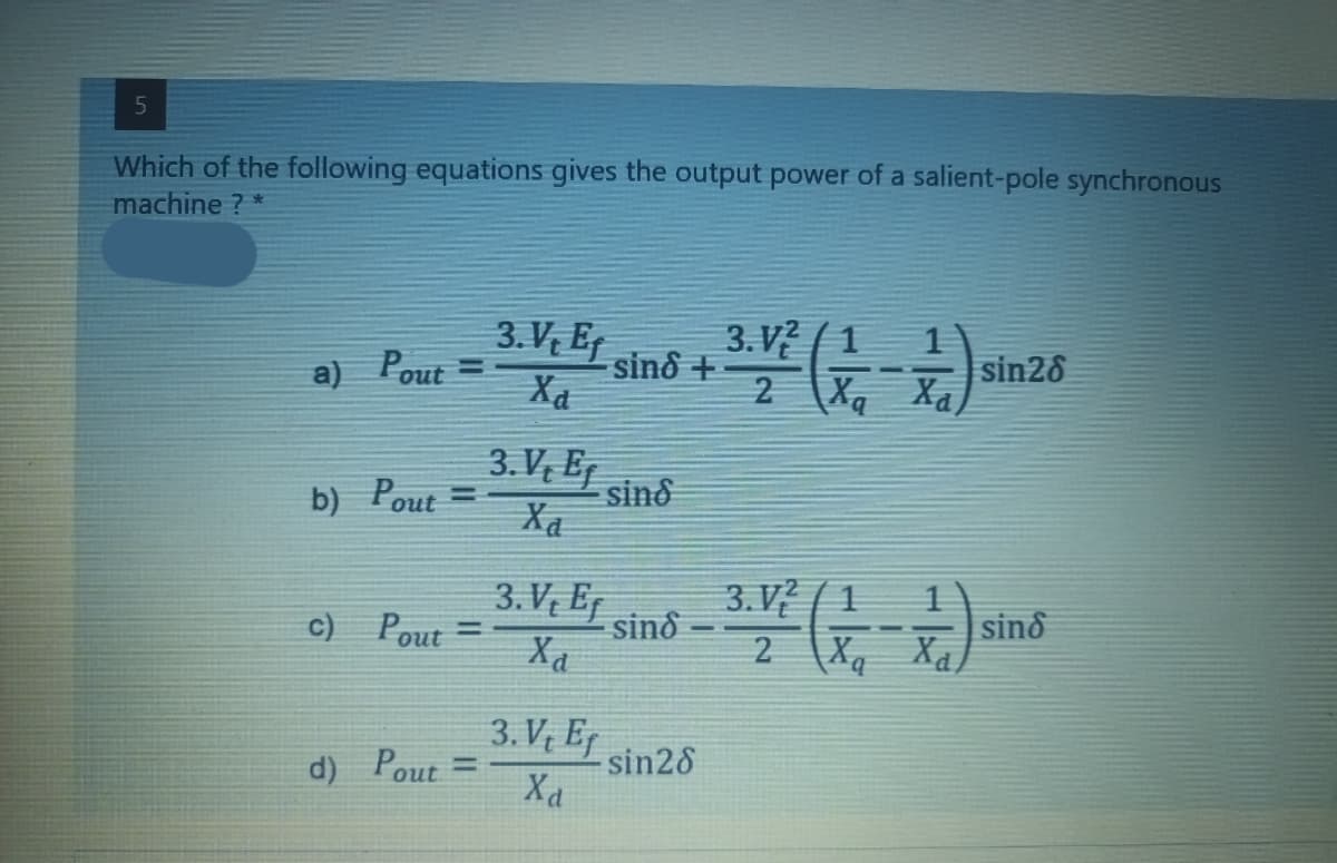 5
Which of the following equations gives the output power of a salient-pole synchronous
machine ? *
V, Ef
1
a) Pour = 3.V. / sind +21² (2) sin 28
Ха
3. V, Ef
b) Pout=
sind
3. V, E
3.V2/1
c) Pout=
sind
3-4 (- - -) sins
2
3.V, E
d) Pout=
- sin28
Xa