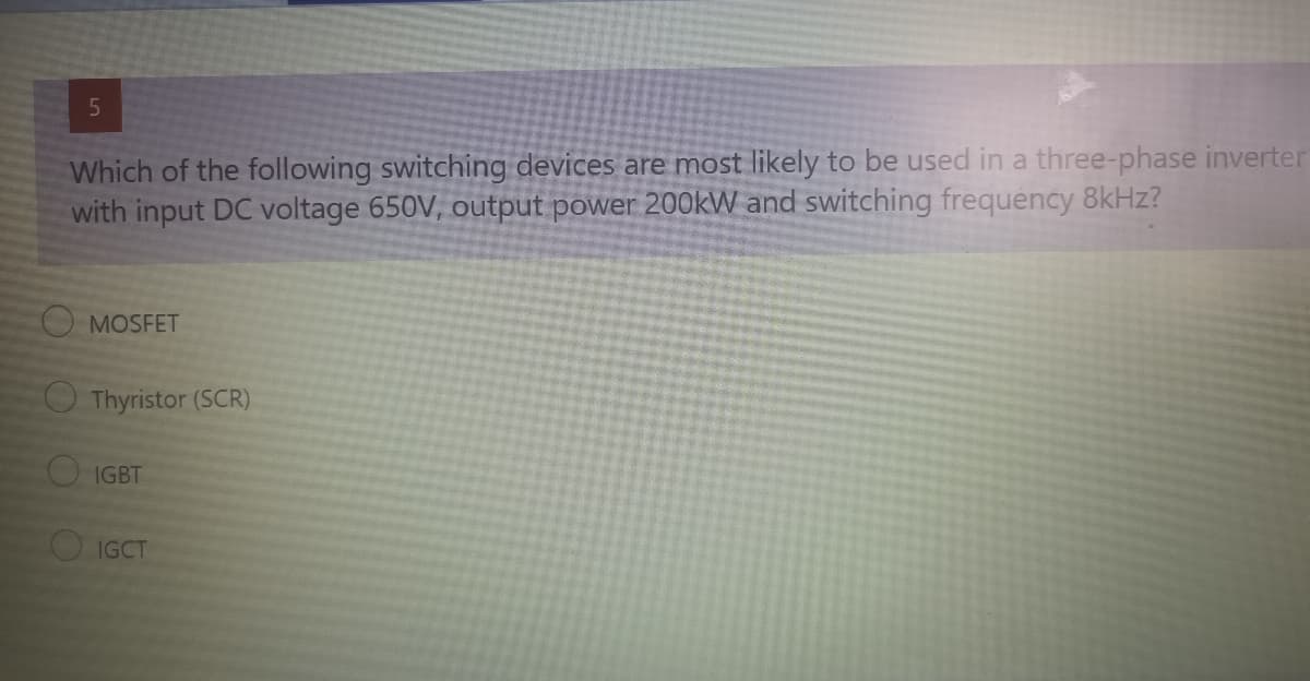 Which of the following switching devices are most likely to be used in a three-phase inverter
with input DC voltage 650V, output power 200kW and switching frequency 8KHZ?
O MOSFET
O Thyristor (SCR)
OIGBT
IGCT
