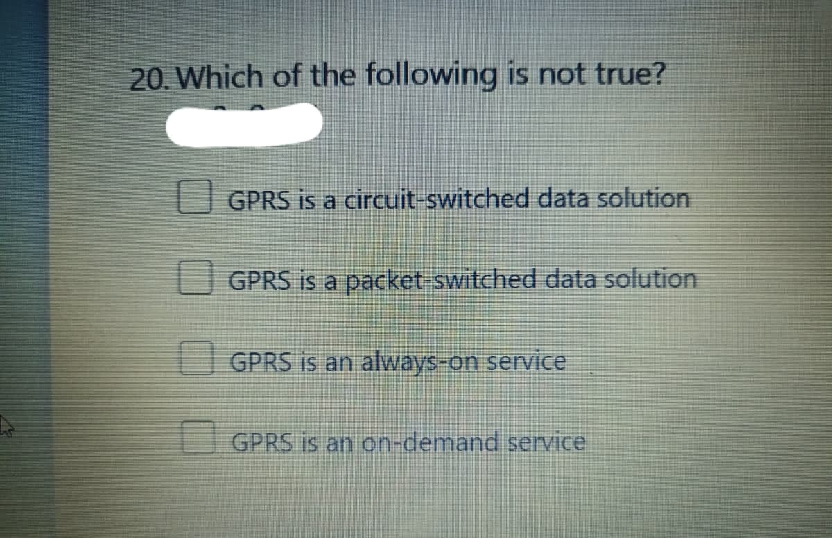 20. Which of the following is not true?
GPRS is a circuit-switched data solution
GPRS is a packet-switched data solution
GPRS is an always-on service
GPRS is an on-demand service
