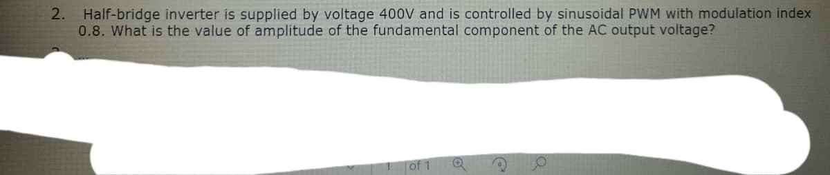 2. Half-bridge inverter is supplied by voltage 400V and is controlled by sinusoidal PWM with modulation index
0.8. What is the value of amplitude of the fundamental component of the AC output voltage?
of 1
