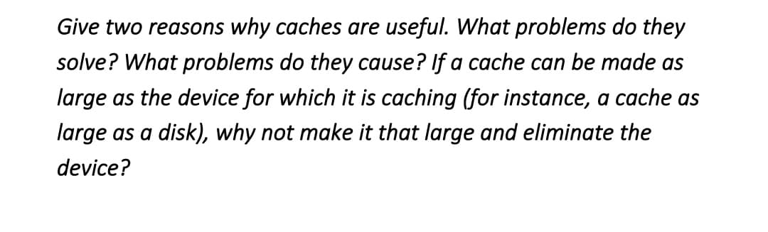 Give two reasons why caches are useful. What problems do they
solve? What problems do they cause? If a cache can be made as
large as the device for which it is caching (for instance, a cache as
large as a disk), why not make it that large and eliminate the
device?