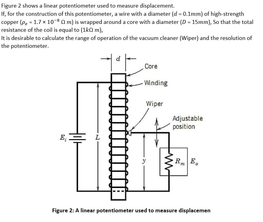 Figure 2 shows a linear potentiometer used to measure displacement.
If, for the construction of this potentiometer, a wire with a diameter (d 0.1mm) of high-strength
copper (pe = 1.7 x 10-8 Q m) is wrapped around a core with a diameter (D = 15mm), So that the total
resistance of the coil is equal to (1kQ m),
It is desirable to calculate the range of operation of the vacuum cleaner (Wiper) and the resolution of
the potentiometer.
Core
Winding
Wiper
Adjustable
position
E
L
y
R.
E.
Figure 2: A linear potentiometer used to measure displacemen
