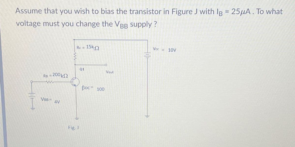 Assume that you wish to bias the transistor in Figure J with IB = 25μA. To what
voltage must you change the VBB supply?
HA
Rc = 15k.
01
Vout
RB = 200 k
www
VBB= AV
BDC 100
Fig. J
Vcc = 10V