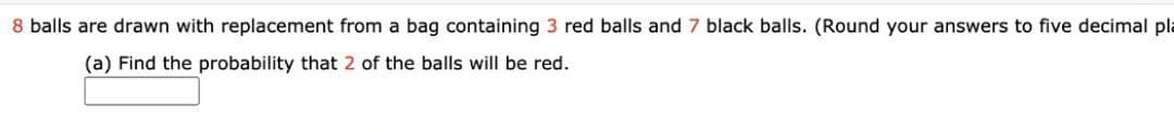 8 balls are drawn with replacement from a bag containing 3 red balls and 7 black balls. (Round your answers to five decimal pla
(a) Find the probability that 2 of the balls will be red.
