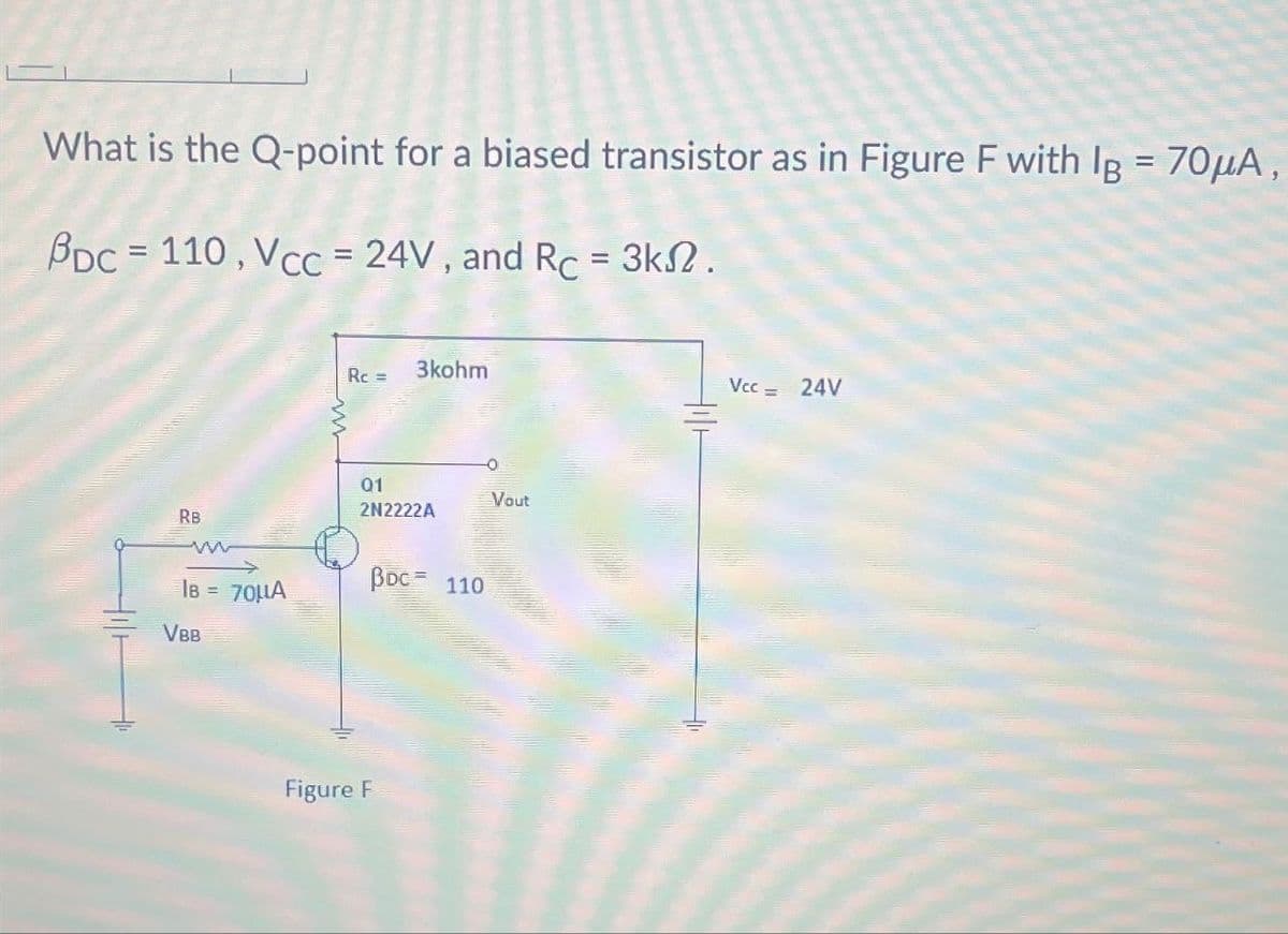 What is the Q-point for a biased transistor as in Figure F with Ig = 70μA,
BDC 110, Vcc = 24V, and Rc = 3k2.
3kohm
Rc=
01
Vout
2N2222A
RB
w
IB =
70μΑ
BDC= 110
VBB
Figure F
Vcc =
24V