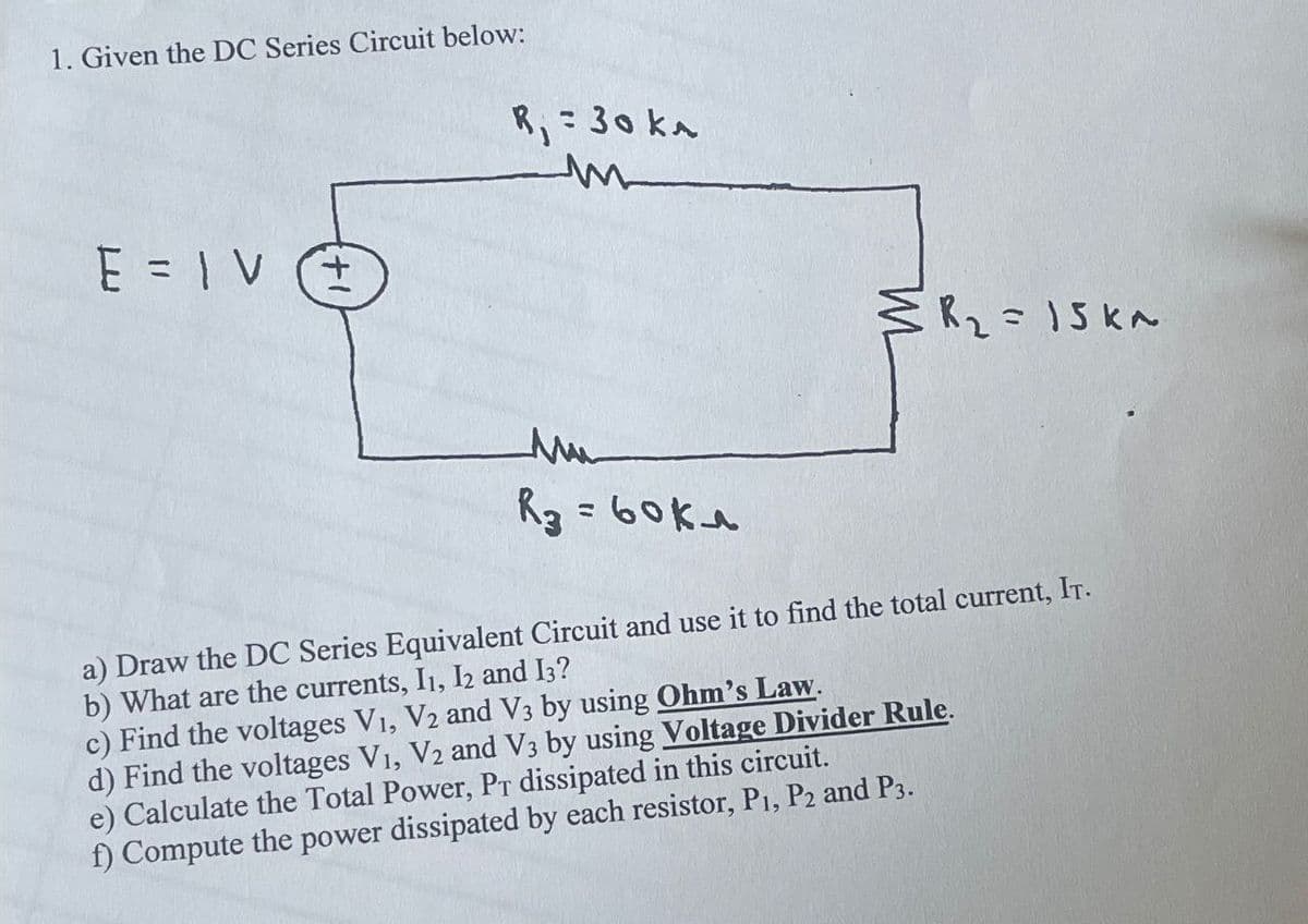 1. Given the DC Series Circuit below:
R₁ = 30 kr
m
E=IVE
M
R₂ = 15k^
Mu
R₂ = 60kλ
a) Draw the DC Series Equivalent Circuit and use it to find the total current, IT.
b) What are the currents, I1, I2 and 13?
c) Find the voltages V1, V2 and V3 by using Ohm's Law.
d) Find the voltages V1, V2 and V3 by using Voltage Divider Rule.
e) Calculate the Total Power, PT dissipated in this circuit.
f) Compute the power dissipated by each resistor, P1, P2 and P3.