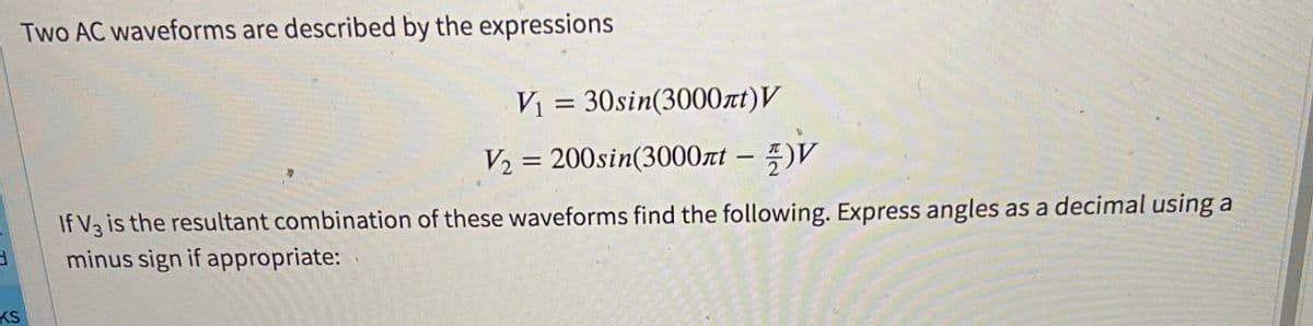 Two AC waveforms are described by the expressions
V₁ = 30sin(3000лt)V
V₂ = 200sin(3000лt - V
If V3 is the resultant combination of these waveforms find the following. Express angles as a decimal using a
H
minus sign if appropriate:
KS