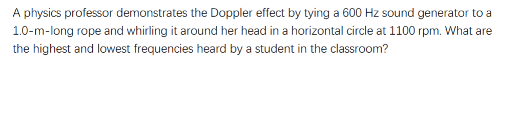 A physics professor demonstrates the Doppler effect by tying a 600 Hz sound generator to a
1.0-m-long rope and whirling it around her head in a horizontal circle at 1100 rpm. What are
the highest and lowest frequencies heard by a student in the classroom?