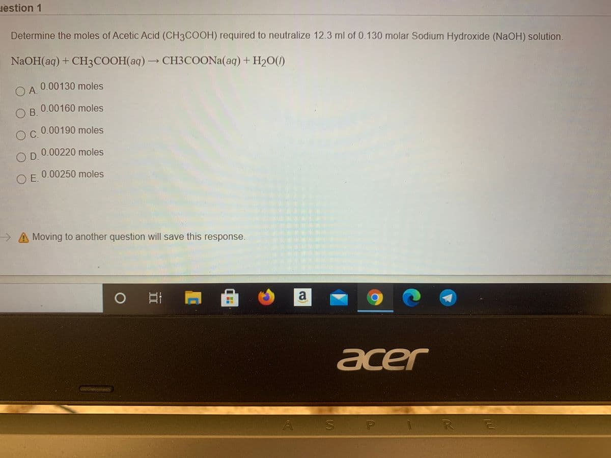 uestion 1
Determine the moles of Acetic Acid (CH3COOH) required to neutralize 12.3 ml of 0.130 molar Sodium Hydroxide (NaOH) solution.
NaOH(aq)+ CH3COOH(aq)→CH3COONA(aq) + H2O(1)
0.00130 moles
A.
O
0.00160 moles
B.
OC 0.00190 moles
0.00220 moles
OD.
0.00250 moles
OE.
A Moving to another question will save this response.
a
acer
A S
P
