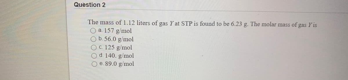 Question 2
The mass of 1.12 liters of gas Y at STP is found to be 6.23 g. The molar mass of gas Y is
O a. 157 g/mol
O b. 56.0 g/mol
O C. 125 g/mol
d. 140. g/mol
e. 89.0 g/mol
