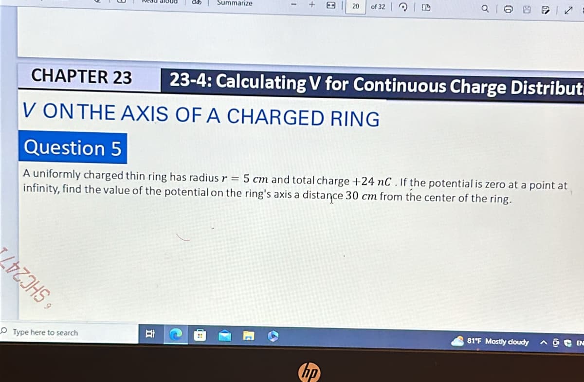 Summarize
20
of 32 O
CHAPTER 23 23-4: Calculating V for Continuous Charge Distribut
V ON THE AXIS OF A CHARGED RING
Question 5
A uniformly charged thin ring has radius r = 5 cm and total charge +24 nC. If the potential is zero at a point at
infinity, find the value of the potential on the ring's axis a distance 30 cm from the center of the ring.
LIZOHS,
Type here to search
Et
hp
81°F Mostly cloudy