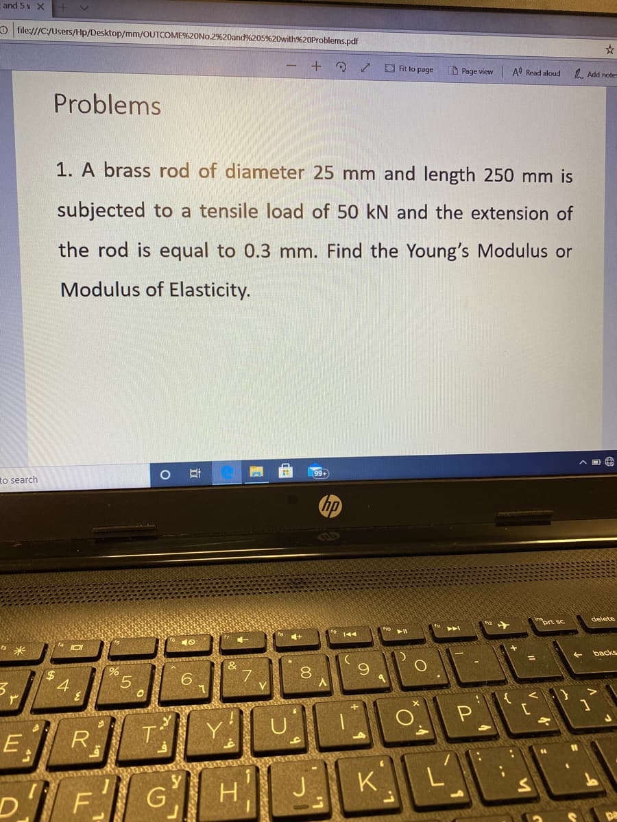 E and 5 v X
O file:///C:/Users/Hp/Desktop/mm/OUTCOME%20NO.2%20and%205%20with%20Problems.pdf
+
O Fit to page
D Page view
A Read aloud
1 Add notes
Problems
1. A brass rod of diameter 25 mm and length 250 mm is
subjected to a tensile load of 50 kN and the extension of
the rod is equal to 0.3 mm. Find the Young's Modulus or
Modulus of Elasticity.
99+
to search
hp
delete
prt sc
14 DI
backs
&
7
8
24
4
P
EJR
-0
J
K
H
D.
F
