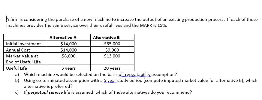 A firm is considering the purchase of a new machine to increase the output of an existing production process. If each of these
machines provides the same service over their useful lives and the MARR is 15%,
Alternative A
Alternative B
$65,000
$9,000
$13,000
Initial Investment
$14,000
Annual Cost
$14,000
$8,000
Market Value at
End of Useful Life
Useful Life
5 years
20 years
a) Which machine would be selected on the basis gtteneatability assumption?
b) Using co-terminated assumption with a 5 vear study period (compute imputed market value for alternative B), which
alternative is preferred?
c) If perpetual service life is assumed, which of these alternatives do you recommend?
