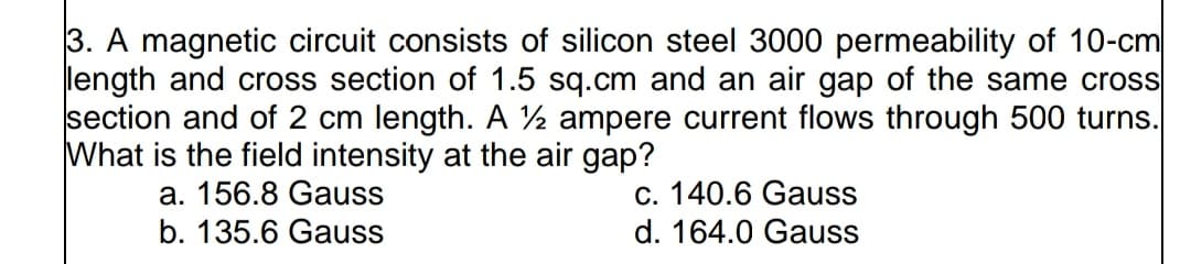 3. A magnetic circuit consists of silicon steel 3000 permeability of 10-cm
length and cross section of 1.5 sq.cm and an air gap of the same cross
section and of 2 cm length. A ½ ampere current flows through 500 turns.
What is the field intensity at the air gap?
a. 156.8 Gauss
b. 135.6 Gauss
c. 140.6 Gauss
d. 164.0 Gauss
