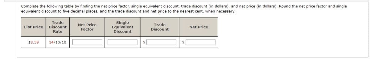 Complete the following table by finding the net price factor, single equivalent discount, trade discount (in dollars), and net price (in dollars). Round the net price factor and single
equivalent discount to five decimal places, and the trade discount and net price to the nearest cent, when necessary.
List Price
$3.59
Trade
Discount
Rate
14/10/10
Net Price
Factor
Single
Equivalent
Discount
$
Trade
Discount
Net Price