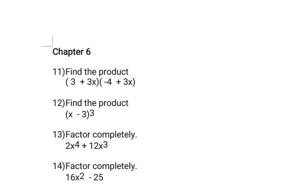 Chapter 6
11) Find the product
(3 + 3x) (-4 + 3x)
12) Find the product
(x - 3)3
13) Factor completely.
2x4 + 12x3
14) Factor completely.
16x2 - 25