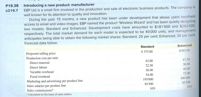 P19.38
LO19.7
Introducing a new product: manufacturer
EBP Ltd is a small firm involved in the production and sale of electronic business products. The company is
bidad
well known for its attention to quality and innovation.
During the past 15 months, a new product has been under development that allows users handheld
access to email and video images. EBP named the product 'Wireless Wizard' and has been quietly designing
two models: Standard and Enhanced. Development costs have amounted to $181500 and $262500,
respectively. The total market demand for each model is expected to be 40000 units, and management
anticipates being able to obtain the following market shares: Standard, 25 per cent; Enhanced, 20 per cent.
Forecast data follow:
Projected selling price
Enhanced
$495.00
Standard
$375.00
Production cost per unit:
Direct material
42.00
67.50
Direct labour
22.50
30.00
Variable overhead
36.00
48.00
Fixed overhead
54.00
72.00
Marketing and advertising per product line
195000
300000
Sales salaries per product line
85500
85.500
Sales commissions*
Calculated on the basis of sales dollars.
10%
10%