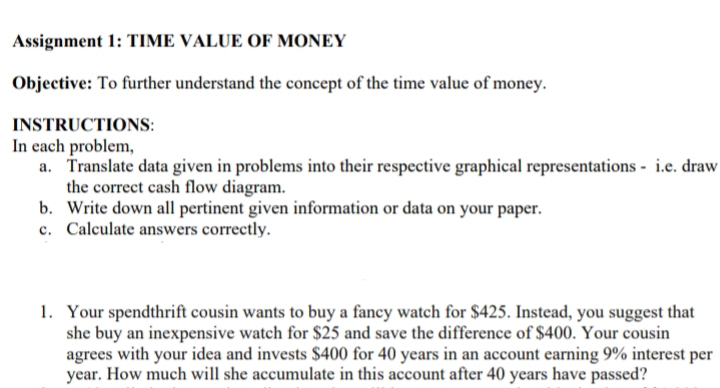 Assignment 1: TIME VALUE OF MONEY
Objective: To further understand the concept of the time value of money.
INSTRUCTIONS:
In cach problem,
a. Translate data given in problems into their respective graphical representations - i.e. draw
the correct cash flow diagram.
b. Write down all pertinent given information or data on your paper.
c. Calculate answers correctly.
1. Your spendthrift cousin wants to buy a fancy watch for $425. Instead, you suggest that
she buy an inexpensive watch for $25 and save the difference of $400. Your cousin
agrees with your idea and invests $400 for 40 years in an account earning 9% interest per
year. How much will she accumulate in this account after 40 years have passed?
