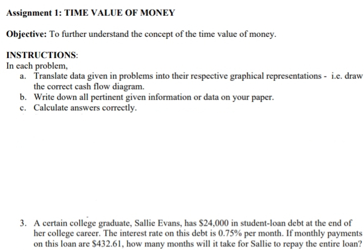 Assignment 1: TIME VALUE OF MONEY
Objective: To further understand the concept of the time value of money.
INSTRUCTIONS:
In each problem,
a. Translate data given in problems into their respective graphical representations - i.e. draw
the correct cash flow diagram.
b. Write down all pertinent given information or data on your paper.
c. Calculate answers correctly.
3. A certain college graduate, Sallie Evans, has $24,000 in student-loan debt at the end of
her college career. The interest rate on this debt is 0.75% per month. If monthly payments
on this loan are $432.61, how many months will it take for Sallie to repay the entire loan?
