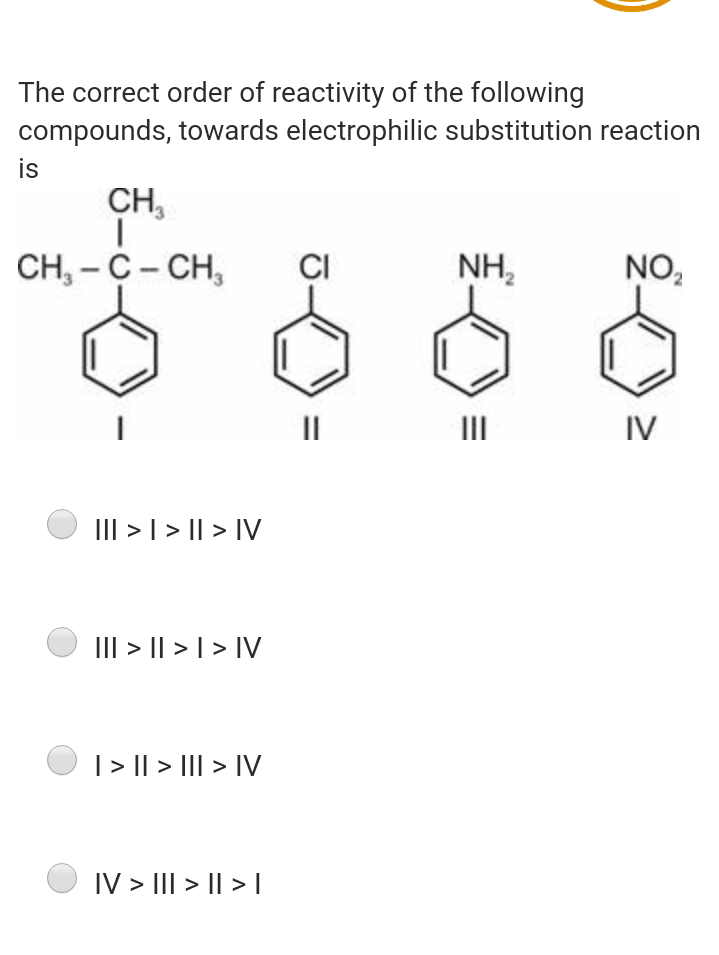 The correct order of reactivity of the following
compounds, towards electrophilic substitution reaction
is
CH,
CH, - С - CH,
CI
NH,
NO,
II
II
IV
III > | > || > IV
III > || > | > IV
| > || > III > IV
IV > III > || > I
