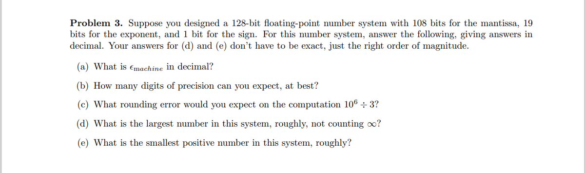 Problem 3. Suppose you designed a 128-bit floating-point number system with 108 bits for the mantissa, 19
bits for the exponent, and 1 bit for the sign. For this number system, answer the following, giving answers in
decimal. Your answers for (d) and (e) don't have to be exact, just the right order of magnitude.
(a) What is Emachine in decimal?
(b) How many digits of precision can you expect, at best?
(c) What rounding error would you expect on the computation 106 ÷ 3?
(d) What is the largest number in this system, roughly, not counting ?
(e) What is the smallest positive number in this system, roughly?